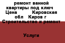 ремонт ванной квартиры под ключ › Цена ­ 500 - Кировская обл., Киров г. Строительство и ремонт » Услуги   . Кировская обл.,Киров г.